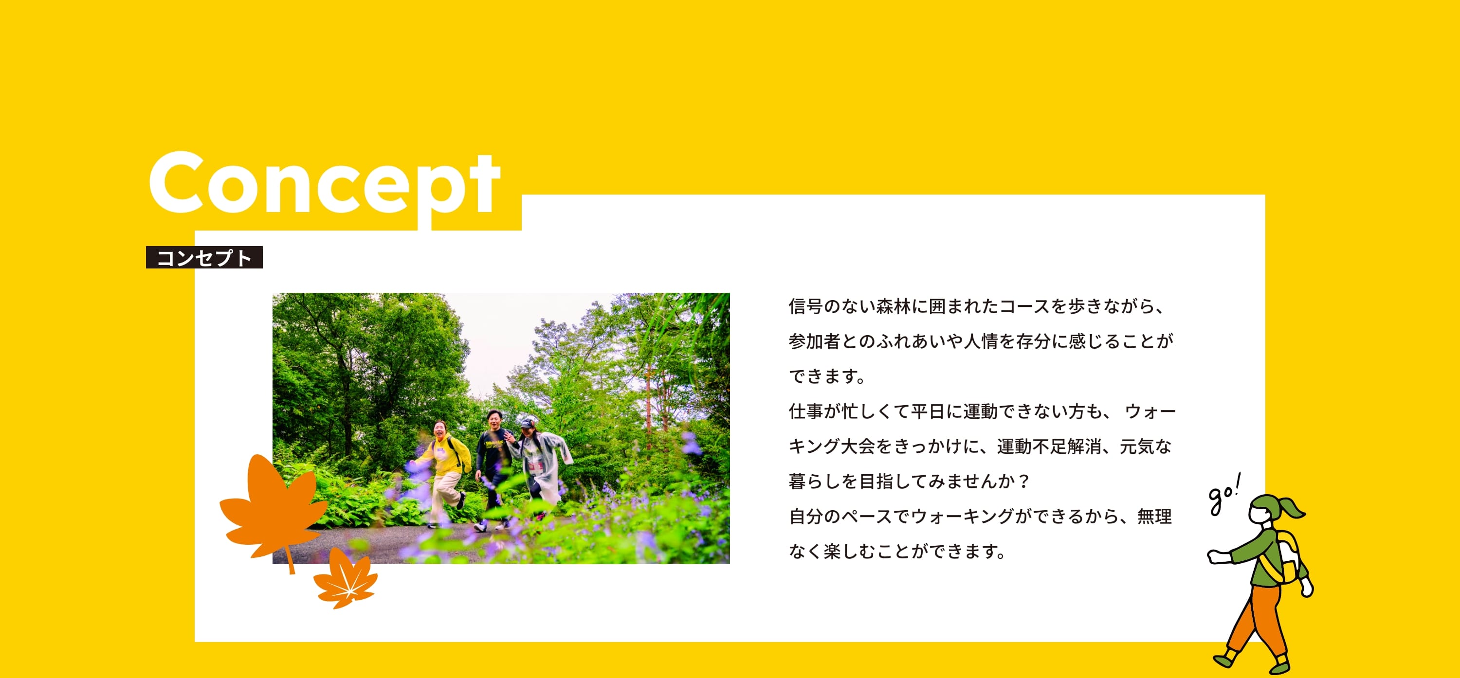 コンセプト 信号のない森林に囲まれたコースを歩きながら、参加者とのふれあいや人情を存分に感じることができます。仕事が忙しくて平日に運動できない方も、 ウォーキング大会をきっかけに、運動不足解消、元気な暮らしを目指してみませんか？自分のペースでウォーキングができるから、無理なく楽しむことができます。